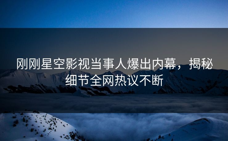 刚刚星空影视当事人爆出内幕，揭秘细节全网热议不断