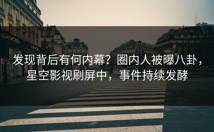 发现背后有何内幕？圈内人被曝八卦，星空影视刷屏中，事件持续发酵