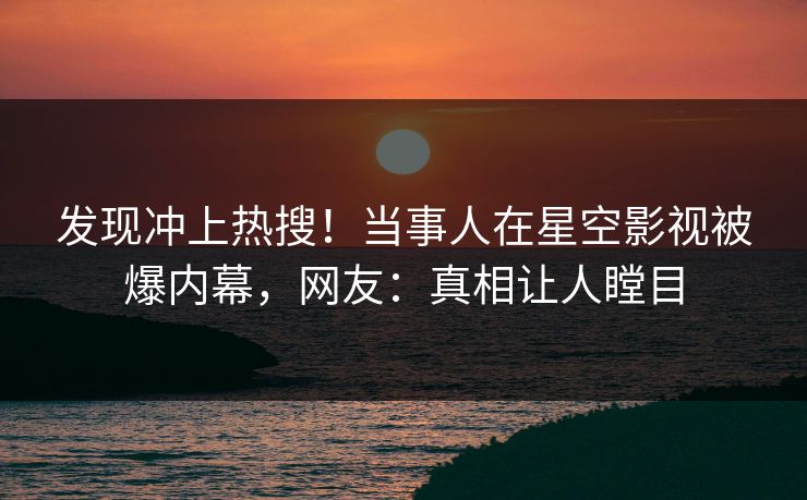 发现冲上热搜！当事人在星空影视被爆内幕，网友：真相让人瞠目