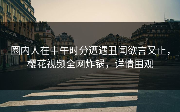 圈内人在中午时分遭遇丑闻欲言又止，樱花视频全网炸锅，详情围观