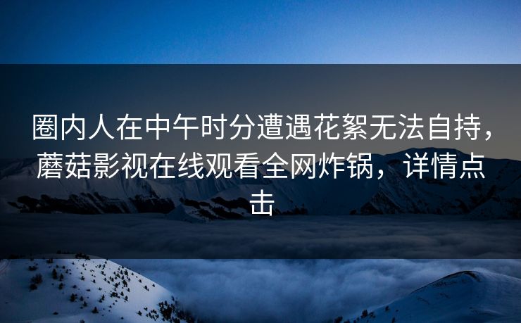 圈内人在中午时分遭遇花絮无法自持，蘑菇影视在线观看全网炸锅，详情点击