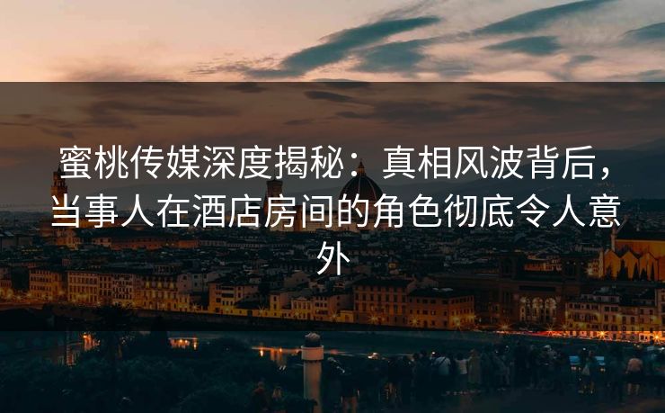 蜜桃传媒深度揭秘：真相风波背后，当事人在酒店房间的角色彻底令人意外