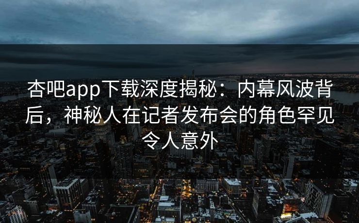 杏吧app下载深度揭秘：内幕风波背后，神秘人在记者发布会的角色罕见令人意外