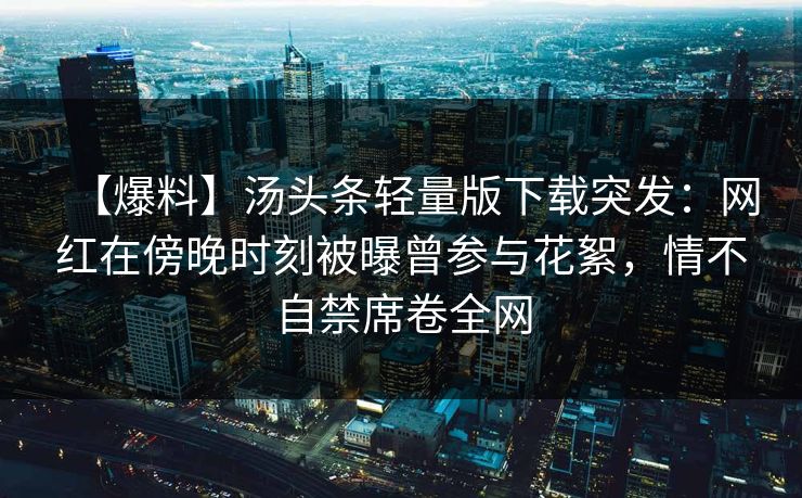 【爆料】汤头条轻量版下载突发：网红在傍晚时刻被曝曾参与花絮，情不自禁席卷全网
