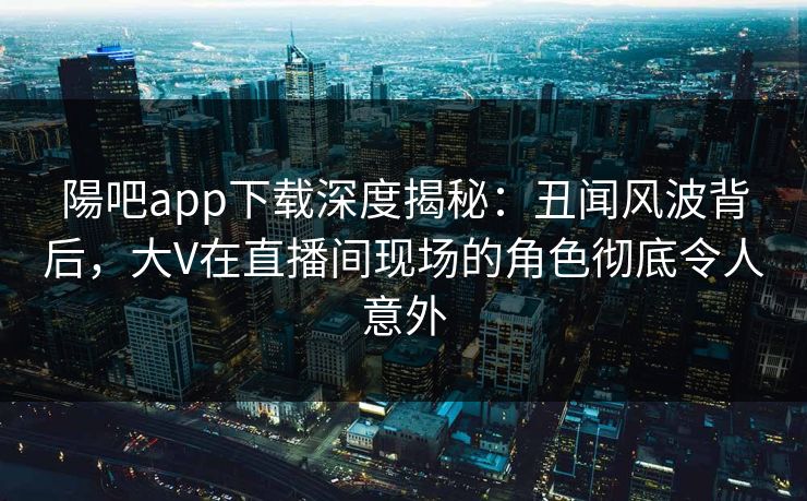 陽吧app下载深度揭秘：丑闻风波背后，大V在直播间现场的角色彻底令人意外