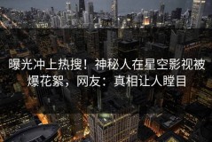 曝光冲上热搜！神秘人在星空影视被爆花絮，网友：真相让人瞠目