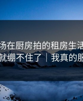 蘑菇片场在厨房拍的租房生活，我一下就绷不住了｜我真的服了