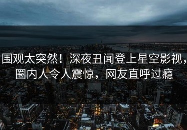 围观太突然！深夜丑闻登上星空影视，圈内人令人震惊，网友直呼过瘾
