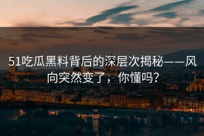 51吃瓜黑料背后的深层次揭秘——风向突然变了，你懂吗？