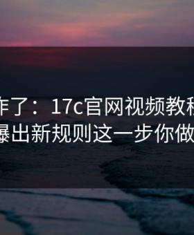 评论区炸了：17c官网视频教程的搜索技巧被曝出新规则这一步你做对了吗？