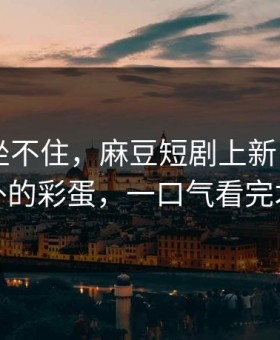 老粉都坐不住，麻豆短剧上新了——最意外的彩蛋，一口气看完才懂