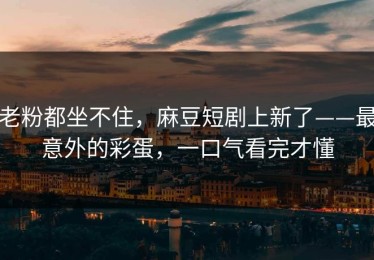 老粉都坐不住，麻豆短剧上新了——最意外的彩蛋，一口气看完才懂