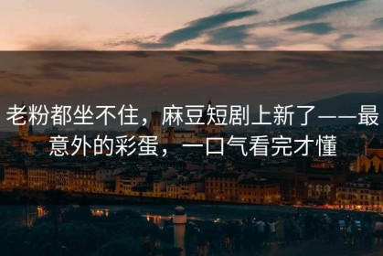 老粉都坐不住，麻豆短剧上新了——最意外的彩蛋，一口气看完才懂