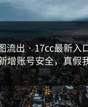 后台截图流出 · 17cc最新入口视频社区疑似新增账号安全，真假我给你看