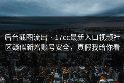 后台截图流出 · 17cc最新入口视频社区疑似新增账号安全，真假我给你看