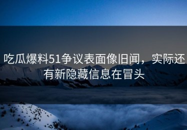 吃瓜爆料51争议表面像旧闻，实际还有新隐藏信息在冒头