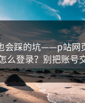 老用户也会踩的坑——p站网页版｜网页版怎么登录？别把账号交出去