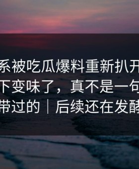 那段关系被吃瓜爆料重新扒开后，为什么一下变味了，真不是一句巧合能带过的｜后续还在发酵