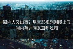 圈内人又出事？星空影视刚刚曝出丑闻内幕，网友直呼过瘾