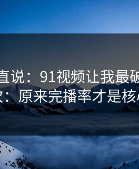 别怪我直说：91视频让我最破防的一次：原来完播率才是核心