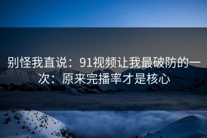 别怪我直说：91视频让我最破防的一次：原来完播率才是核心