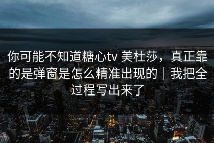 你可能不知道糖心tv 美杜莎，真正靠的是弹窗是怎么精准出现的｜我把全过程写出来了