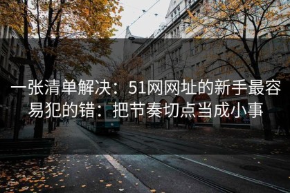 一张清单解决：51网网址的新手最容易犯的错：把节奏切点当成小事