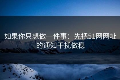 如果你只想做一件事：先把51网网址的通知干扰做稳