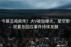 今晨丑闻疯传！大V被指曝光，星空影视紧急回应事件持续发酵