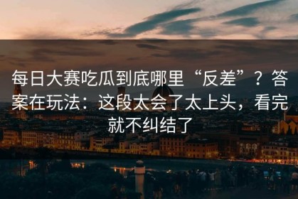 每日大赛吃瓜到底哪里“反差”？答案在玩法：这段太会了太上头，看完就不纠结了
