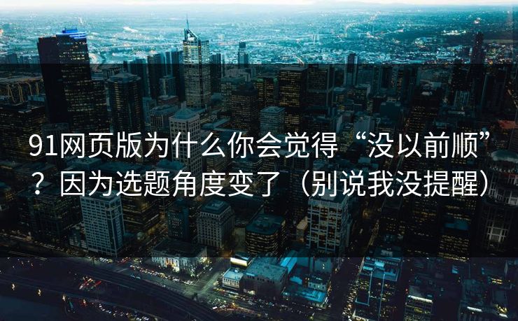91网页版为什么你会觉得“没以前顺”?因为选题角度变了(别说我没提醒) 91网页版为什么你会觉得“没以前顺”?因为选题角度变了(别说我没提醒)