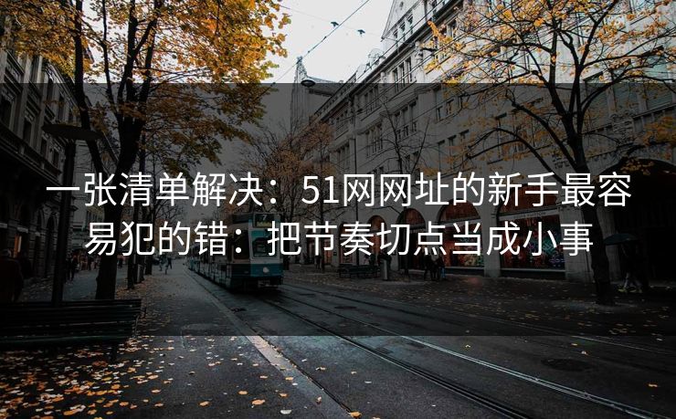 一张清单解决：51网网址的新手最容易犯的错：把节奏切点当成小事