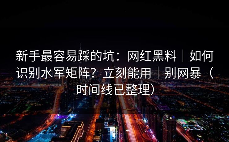新手最容易踩的坑：网红黑料｜如何识别水军矩阵？立刻能用｜别网暴（时间线已整理）