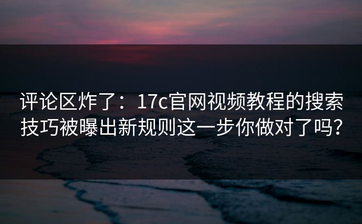 评论区炸了：17c官网视频教程的搜索技巧被曝出新规则这一步你做对了吗？