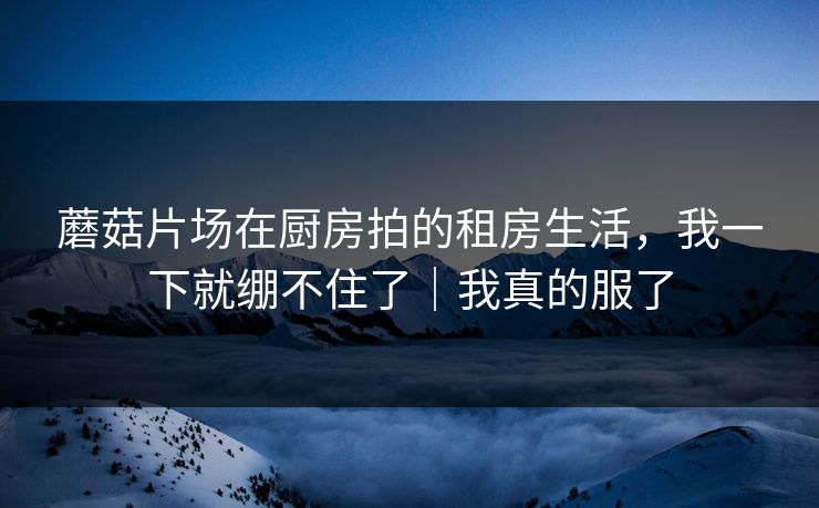 蘑菇片场在厨房拍的租房生活，我一下就绷不住了｜我真的服了