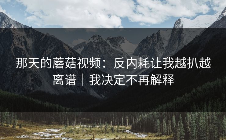 那天的蘑菇视频：反内耗让我越扒越离谱｜我决定不再解释