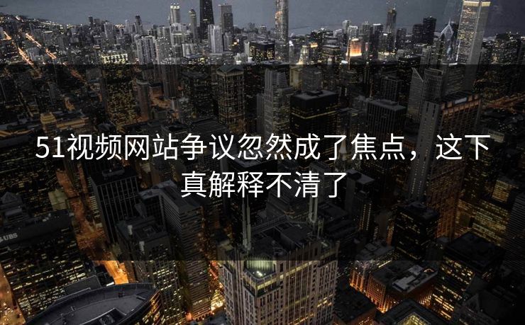 51视频网站争议忽然成了焦点，这下真解释不清了